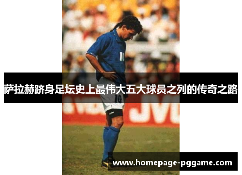 萨拉赫跻身足坛史上最伟大五大球员之列的传奇之路 萨拉赫跻身足坛史上最伟大五大球员之列的传奇之路