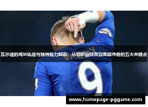 瓦尔迪的成长轨迹与独特魅力解密:从非职业球员到英超传奇的五大关键点 瓦尔迪的成长轨迹与独特魅力解密:从非职业球员到英超传奇的五大关键点