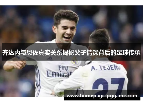 齐达内与恩佐真实关系揭秘父子情深背后的足球传承 齐达内与恩佐真实关系揭秘父子情深背后的足球传承