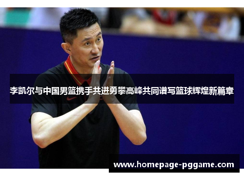 李凯尔与中国男篮携手共进勇攀高峰共同谱写篮球辉煌新篇章