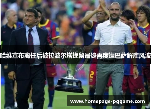 哈维宣布离任后被拉波尔塔挽留最终再度遭巴萨解雇风波 哈维宣布离任后被拉波尔塔挽留最终再度遭巴萨解雇风波