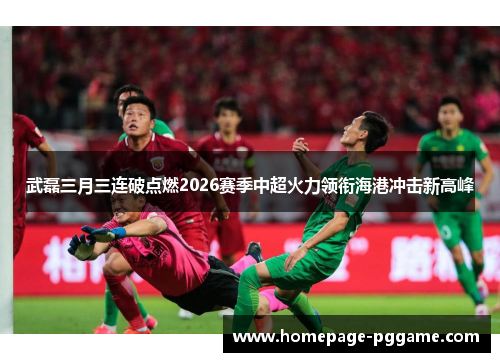 武磊三月三连破点燃2026赛季中超火力领衔海港冲击新高峰 武磊三月三连破点燃2026赛季中超火力领衔海港冲击新高峰