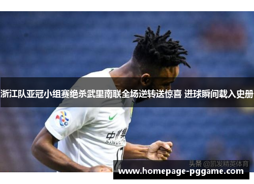 浙江队亚冠小组赛绝杀武里南联全场逆转送惊喜 进球瞬间载入史册 浙江队亚冠小组赛绝杀武里南联全场逆转送惊喜 进球瞬间载入史册