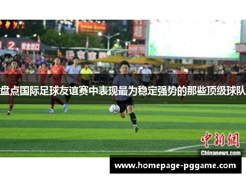 盘点国际足球友谊赛中表现最为稳定强势的那些顶级球队 盘点国际足球友谊赛中表现最为稳定强势的那些顶级球队