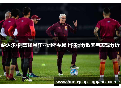 萨达尔·阿兹穆恩在亚洲杯赛场上的得分效率与表现分析